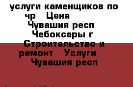 услуги каменщиков по чр › Цена ­ 1 500 - Чувашия респ., Чебоксары г. Строительство и ремонт » Услуги   . Чувашия респ.